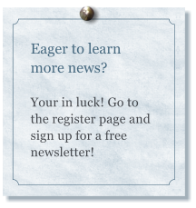 Eager to learn more news?  Your in luck! Go to the register page and sign up for a free newsletter!